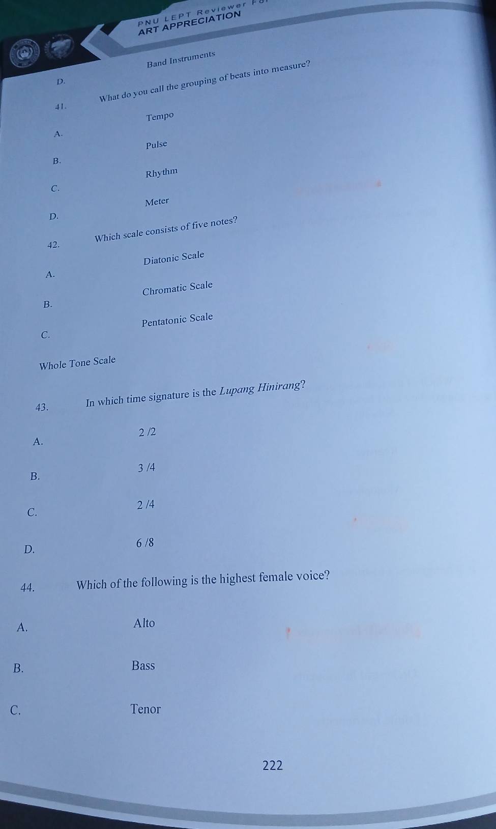 PNU LEPT Reviewer
ART APPRECIATION
Band Instruments
D.
What do you call the grouping of beats into measure?
41.
Tempo
A.
Pulse
B.
Rhythm
C.
Meter
D.
Which scale consists of five notes?
42.
Diatonic Scale
A.
B. Chromatic Scale
C. Pentatonic Scale
Whole Tone Scale
43.
In which time signature is the Lupang Hinirang?
2 /2
A.
3 /4
B.
C. 2 /4
D.
6 /8
44. Which of the following is the highest female voice?
A.
Alto
B. Bass
C. Tenor
222