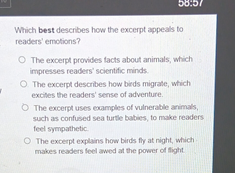 10
58:5
Which best describes how the excerpt appeals to
readers' emotions?
The excerpt provides facts about animals; which
impresses readers' scientific minds.
. The excerpt describes how birds migrate, which
excites the readers' sense of adventure.
The excerpt uses examples of vulnerable animals,
such as confused sea turtle babies, to make readers
feel sympathetic.
The excerpt explains how birds fly at night, which
makes readers feel awed at the power of flight.