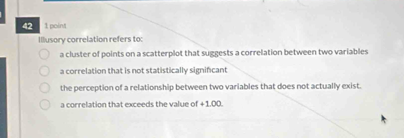 42 1 point
Illusory correlation refers to:
a cluster of points on a scatterplot that suggests a correlation between two variables
a correlation that is not statistically signifcant
the perception of a relationship between two variables that does not actually exist.
a correlation that exceeds the value of +1.00.