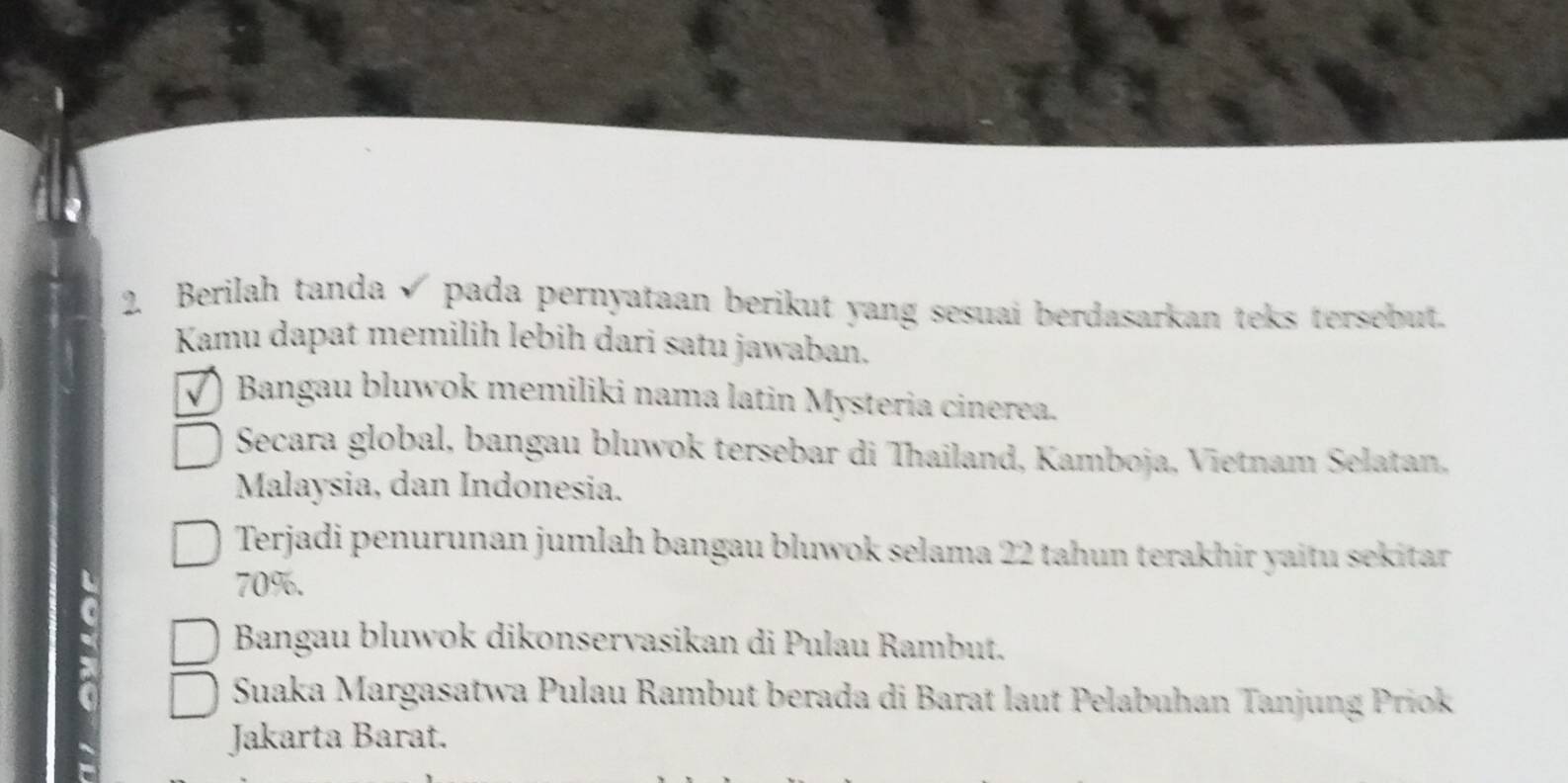 Berilah tanda √ pada pernyataan berikut yang sesuai berdasarkan teks tersebut.
Kamu dapat memilih lebih dari satu jawaban.
√) Bangau bluwok memiliki nama latin Mysteria cinerea.
Secara global, bangau bluwok tersebar di Thailand, Kamboja, Vietnam Selatan,
Malaysia, dan Indonesia.
Terjadi penurunan jumlah bangau bluwok selama 22 tahun terakhír yaitu sekitar
70%.
Bangau bluwok dikonservasikan di Pulau Rambut.
Suaka Margasatwa Pulau Rambut berada di Barat laut Pelabuhan Tanjung Priok
Jakarta Barat.