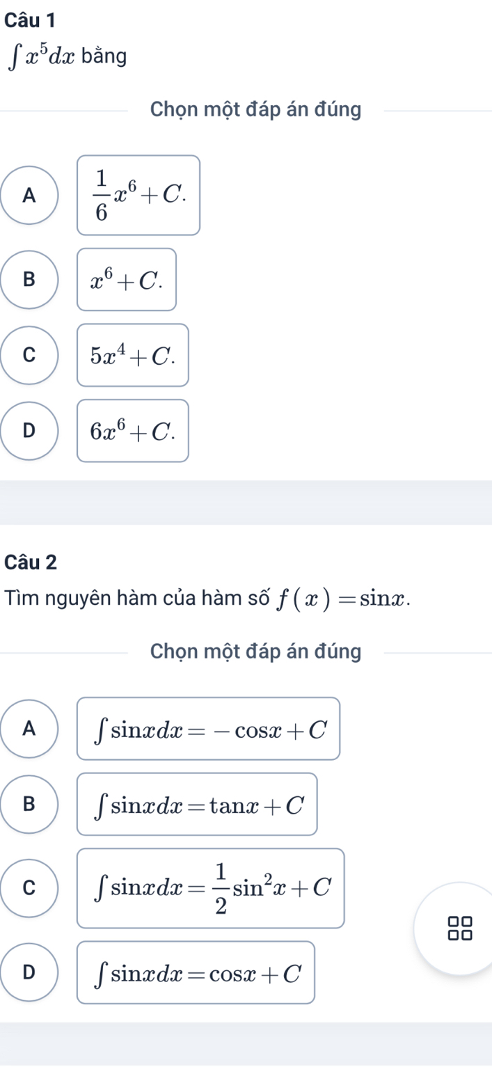 ∈t x^5dx bằng
Chọn một đáp án đúng
A  1/6 x^6+C.
B x^6+C.
C 5x^4+C.
D 6x^6+C. 
Câu 2
Tìm nguyên hàm của hàm số f(x)=sin x. 
Chọn một đáp án đúng
A ∈t sin xdx=-cos x+C
B ∈t sin xdx=tan x+C
C ∈t sin xdx= 1/2 sin^2x+C
□□
.□
D ∈t sin xdx=cos x+C