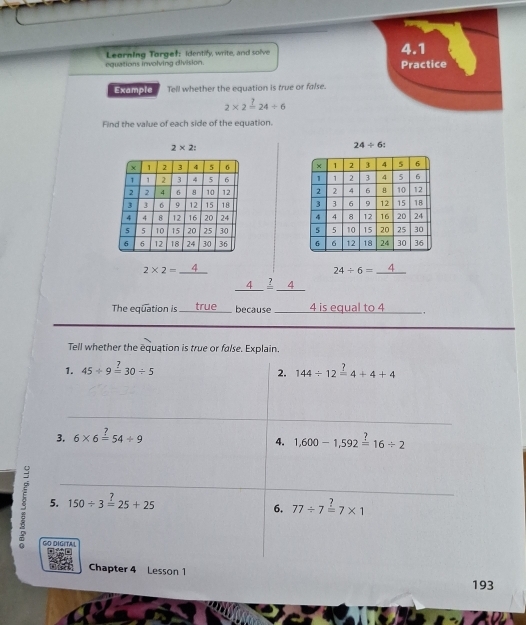 equations involving division. Leorning Torgef: Identify, write, and solve 
4.1 
Practice 
Example Tell whether the equation is true or false.
2* 2=24/ 6
Find the value of each side of the equation.
2* 2 :
24/ 6 :

2* 2= _  4
24/ 6= _ 4
_ 
_ 4_ ?_ 4 
The equation is _true because _ 4 is equal to 4 _ 
Tell whether the equation is true or false. Explain. 
1. 45/ 9overset ?=30/ 5 144/ 12xlongequal ?4+4+4
2. 
_ 
3. 6* 6=54/ 9
4. 1,600-1,592=16/ 2
5 5. 150/ 3=25+25 77/ 7overset ?=7* 1
6. 
GO DIGITAL 
Chapter 4 Lesson 1 
193