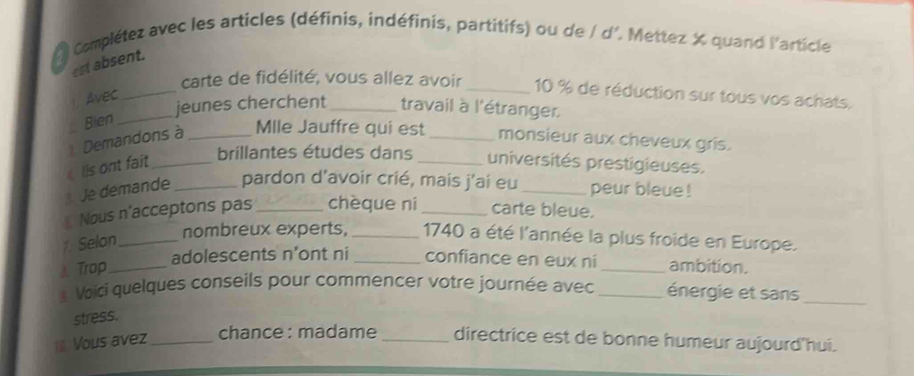 Complétez avec les articles (définis, indéfinis, partitifs) ou de / d'. Mettez X quand l'article 
est absent. 
carte de fidélité, vous allez avoir _ 10 % de réduction sur tous vos achats. 
Avec_ 
jeunes cherchent_ travail à l'étranger. 
Blen_ 
Demandons à _Mlle Jauffre qui est_ monsieur aux cheveux gris. 
brillantes études dans 
Ils ont fait __universités prestigieuses. 
Je demande _pardon d'avoir crié, mais j'ai eu_ peur bleue ! 
Nous n'acceptons pas _chèque ní _carte bleue. 
1. Selon_ 
nombreux experts, _1740 a été l'année la plus froide en Europe. 
adolescents n’ont ni confiance en eux ní 
A Trop ___ambition. 
* Voici quelques conseils pour commencer votre journée avec _énergie et sans_ 
stress. 
1 Vous avez _chance : madame_ directrice est de bonne humeur aujourd'hui.