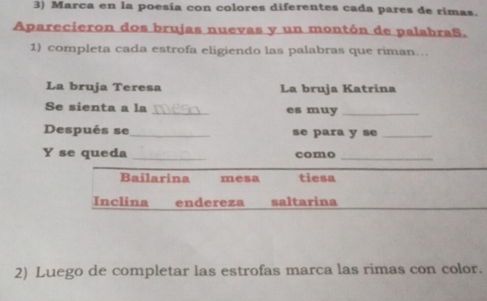 Marca en la poesía con colores diferentes cada pares de rimas.
Aparecieron dos brujas nuevas y un montón de palabraS.
1) completa cada estrofa eligiendo las palabras que riman...
La bruja Teresa La bruja Katrina
Se sienta a la _es muy_
Después se_ se para y se_
Y se queda _como_
Bailarina mesa tiesa
Inclina endereza saltarina
2) Luego de completar las estrofas marca las rimas con color.