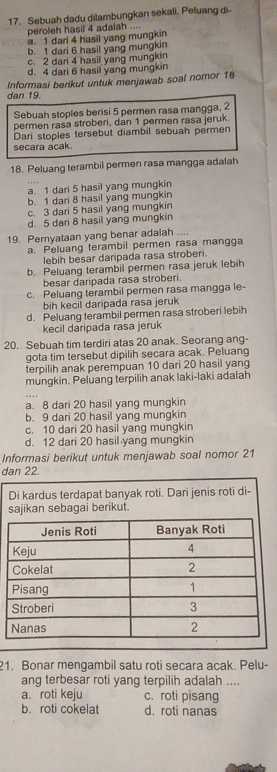 Sebuah dadu dilambungkan sekali. Peluang di
peroleh hasil 4 adalah ....
a. 1 dari 4 hasil yang mungkin
b. 1 dari 6 hasil yang mungkin
c. 2 dari 4 hasil yang mungkin
d. 4 dari 6 hasil yang mungkin
Informasi berikut untuk menjawab soal nomor 18
dan 19.
Sebuah stoples berisi 5 permen rasa mangga, 2
permen rasa stroberi, dan 1 permen rasa jeruk.
Dari stoples tersebut diambil sebuah permen
secara acak.
18. Peluang terambil permen rasa mangga adalah
a. 1 dari 5 hasil yang mungkin
b. 1 dari 8 hasil yang mungkin
c. 3 dari 5 hasil yang mungkin
d. 5 dari 8 hasil yang mungkin
19. Pernyataan yang benar adalah ....
a. Peluang terambil permen rasa mangga
lebih besar daripada rasa stroberi.
b. Peluang terambil permen rasa jeruk lebih
besar daripada rasa stroberi.
c. Peluang terambil permen rasa mangga le-
bih kecil daripada rasa jeruk
d. Peluang terambil permen rasa stroberi lebih
kecil daripada rasa jeruk
20. Sebuah tim terdiri atas 20 anak. Seorang ang-
gota tim tersebut dipilih secara acak. Peluang
terpilih anak perempuan 10 dari 20 hasil yang
mungkin. Peluang terpilih anak laki-laki adalah
a. 8 dari 20 hasil yang mungkin
b. 9 dari 20 hasil yang mungkin
c. 10 dari 20 hasil yang mungkin
d. 12 dari 20 hasil yang mungkin
Informasi berikut untuk menjawab soal nomor 21
dan 22.
Di kardus terdapat banyak roti. Dari jenis roti di-
sajikan sebagai berikut.
21. Bonar mengambil satu roti secara acak. Pelu-
ang terbesar roti yang terpilih adalah ....
a. roti keju c. roti pisang
b. roti cokelat d. roti nanas