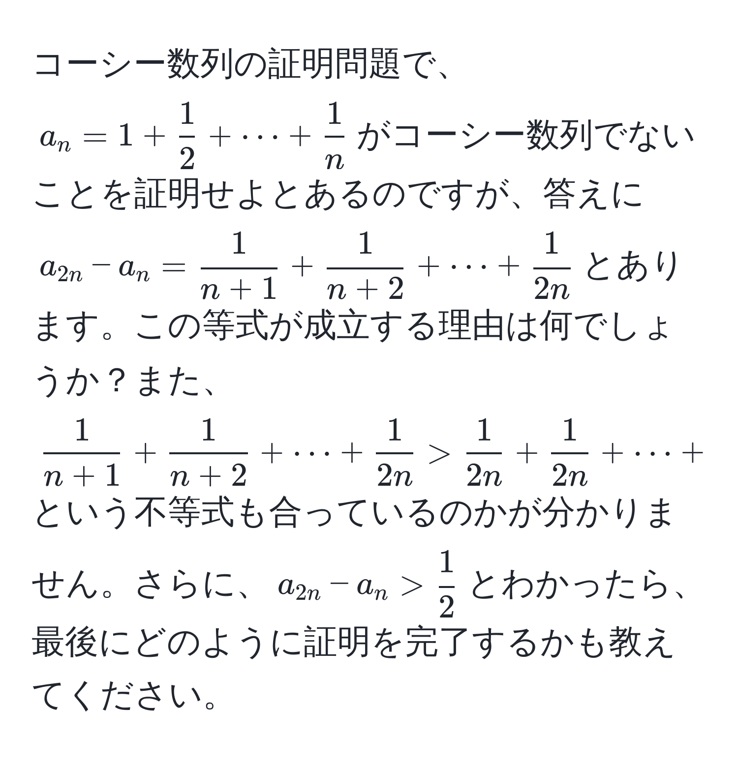 コーシー数列の証明問題で、$a_n = 1 +  1/2  + ·s +  1/n $がコーシー数列でないことを証明せよとあるのですが、答えに$a_2n - a_n =  1/n+1  +  1/n+2  + ·s +  1/2n $とあります。この等式が成立する理由は何でしょうか？また、$ 1/n+1  +  1/n+2  + ·s +  1/2n  >  1/2n  +  1/2n  + ·s +  1/2n $という不等式も合っているのかが分かりません。さらに、$a_2n - a_n >  1/2 $とわかったら、最後にどのように証明を完了するかも教えてください。