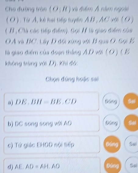 Cho đường tròn (O;R) và điểm Á năm ngoài
( O ) : Từ A, kẻ hai tiếp tuyến AB , AC vớ ( O )
( B, Clà các tiếp điểm). Gọi H là giao điểm của
O Á và BC. Lấy D đối xứng với B qua O, Sọi 1
là giao điểm của đoạn tháng AD với (O) ( 1
không trùng với D), Khi đó:
Chọn đúng hoác sai
a) D E. B H (-BE, CD Đóng
b) DC song song với AO Đứng to
c) Tứ giác EHOD nội tiếp Dáng Sal
d) AE, AD=AH, AO Dáng Sal