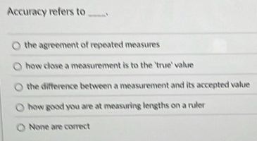 Accuracy refers to _、
the agreement of repeated measures
how close a measurement is to the 'true' value
the difference between a measurement and its accepted value .
how good you are at measuring lengths on a ruler
None are correct