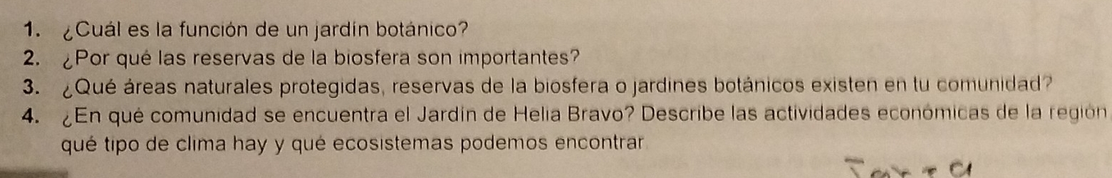 ¿Cuál es la función de un jardín botánico? 
2. ¿Por qué las reservas de la biosfera son importantes? 
3. ¿Qué áreas naturales protegidas, reservas de la biosfera o jardines botánicos existen en tu comunidad 
4. ¿En qué comunidad se encuentra el Jardín de Helia Bravo? Describe las actividades económicas de la región 
qué tipo de clima hay y qué ecosistemas podemos encontrar