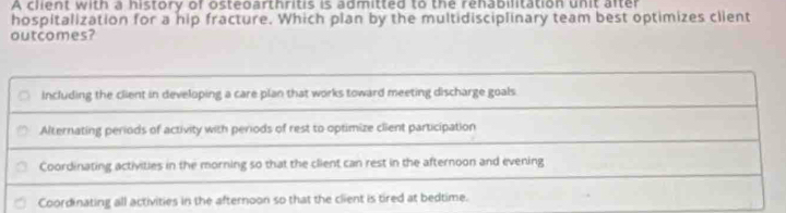 A client with a history of osteoarthritis is admitted to the rehabilitation unit after
hospitalization for a hip fracture. Which plan by the multidisciplinary team best optimizes client
outcomes?
Including the client in developing a care plan that works toward meeting discharge goals
Alternating periods of activity with periods of rest to optimize client participation
Coordinating activities in the morning so that the client can rest in the afternoon and evening
Coordinating all activities in the afternoon so that the client is tired at bedtime.