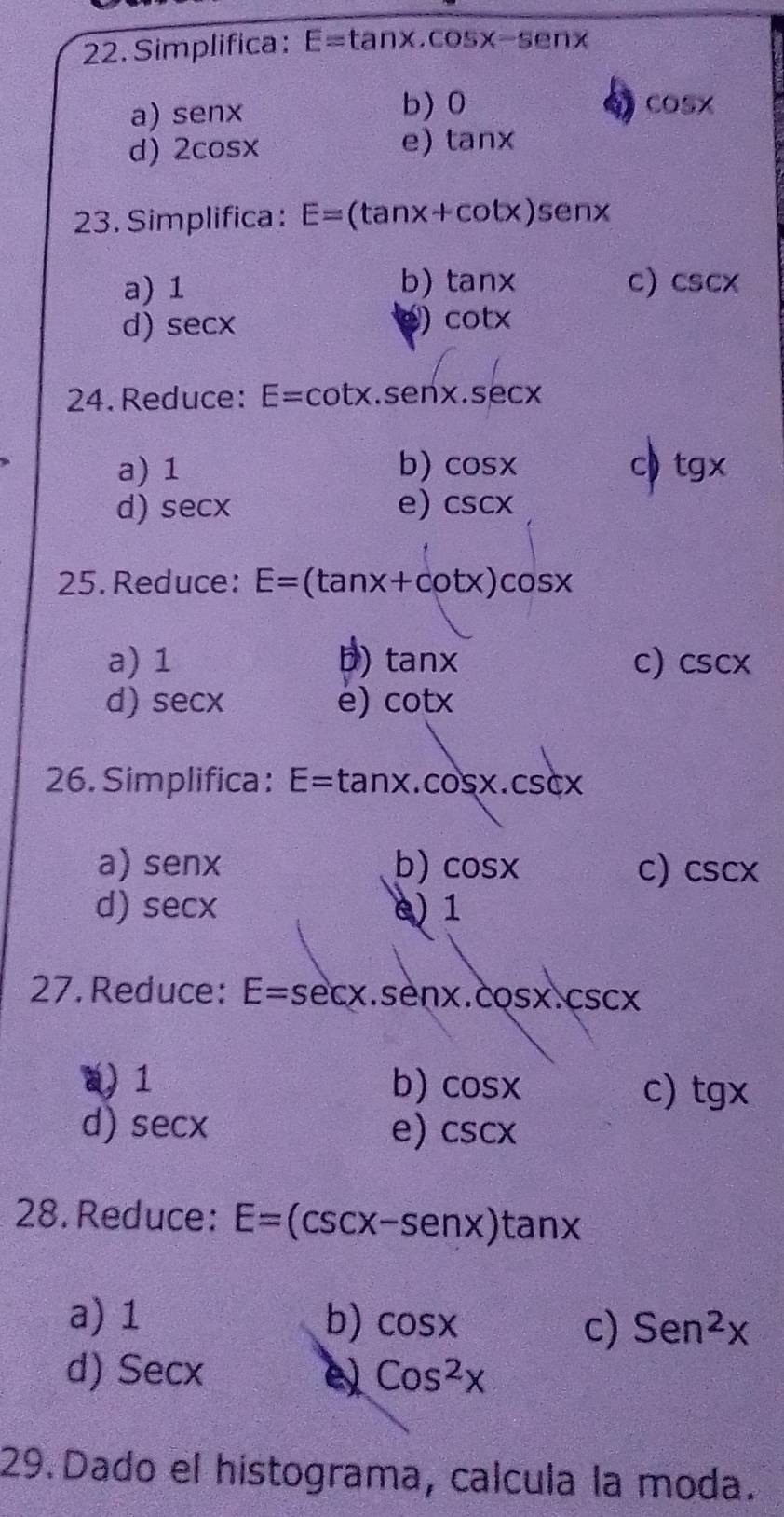 Simplifica : E=tan x.cos x-senx
b) 0
a) senx 4) cos x
d) 2cos x
e) tan x
23. Simplifica : E=(tan x+cot x)senx
a) 1 b) tan x c) csc x
d) sec x
e) cot x
24.Reduce: E=cot x.senx.sec x
a) 1 b) cos x
c tg x
d) sec x e) csc x
25. Reduce: E=(tan x+cot x)cos x
a) 1 D) tan x c) csc x
d) sec x e) cot x
26. Simplifica : E=tan x.cos x.csc x
a) senx b) cos x c) csc x
d) sec x e) 1
27. Reduce: E=sec x.sen x.cos x.csc x
a) 1 b) cos x
c) tg x
d) sec x
e) csc x
28. Reduce: E=(csc x-sen x)tan x
a) 1 b) cos x c) Sen^2x
d) Secx e Cos^2x
29. Dado el histograma, calcula la moda.