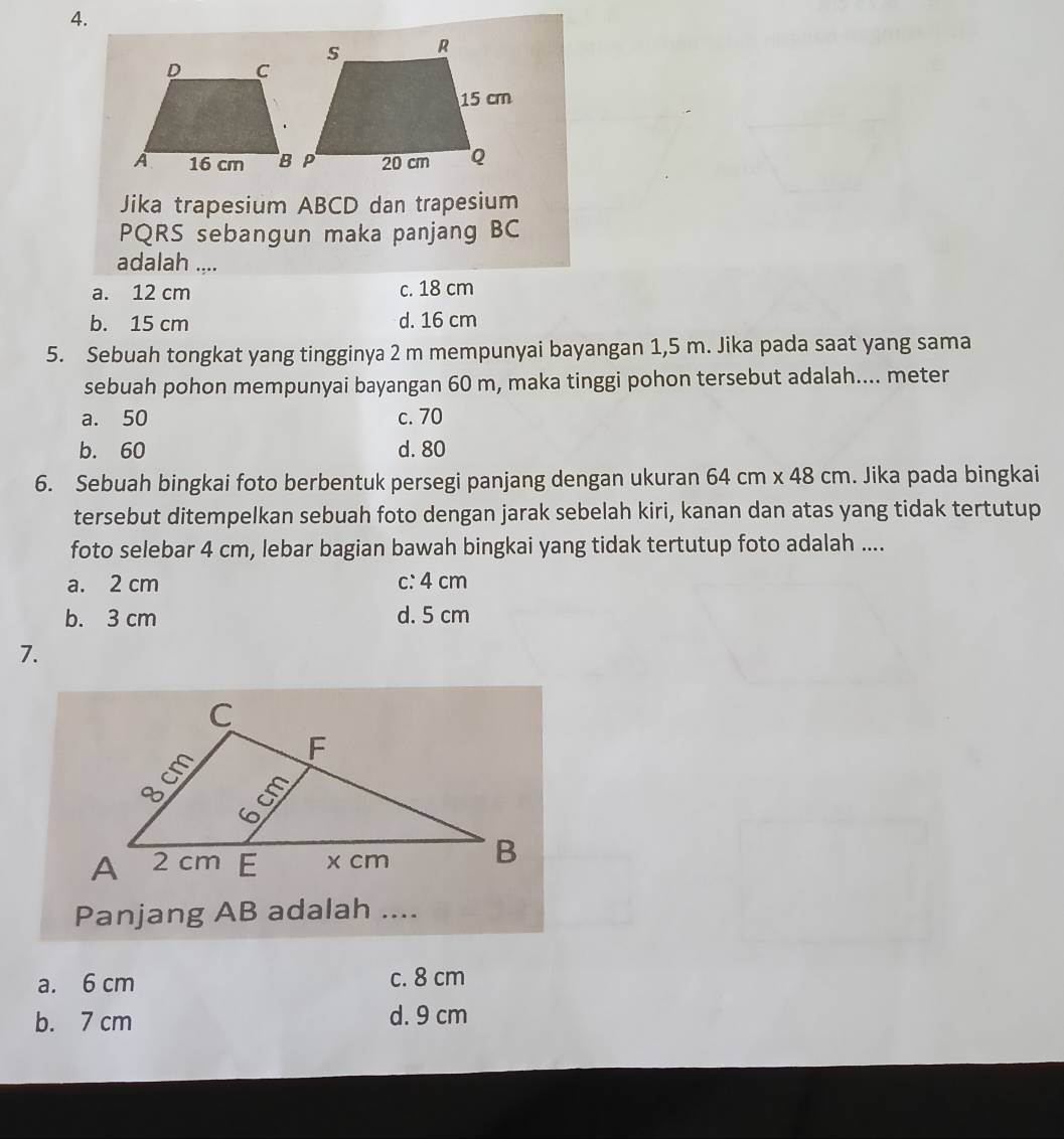 Jika trapesium ABCD dan trapesium
PQRS sebangun maka panjang BC
adalah ....
a. 12 cm c. 18 cm
b. 15 cm d. 16 cm
5. Sebuah tongkat yang tingginya 2 m mempunyai bayangan 1,5 m. Jika pada saat yang sama
sebuah pohon mempunyai bayangan 60 m, maka tinggi pohon tersebut adalah.... meter
a. 50 c. 70
b. 60 d. 80
6. Sebuah bingkai foto berbentuk persegi panjang dengan ukuran 64cm* 48cm. Jika pada bingkai 1
tersebut ditempelkan sebuah foto dengan jarak sebelah kiri, kanan dan atas yang tidak tertutup
foto selebar 4 cm, lebar bagian bawah bingkai yang tidak tertutup foto adalah ....
a. 2 cm c: 4 cm
b. 3 cm d. 5 cm
7.
Panjang AB adalah ....
a. 6 cm c. 8 cm
b. 7 cm d. 9 cm