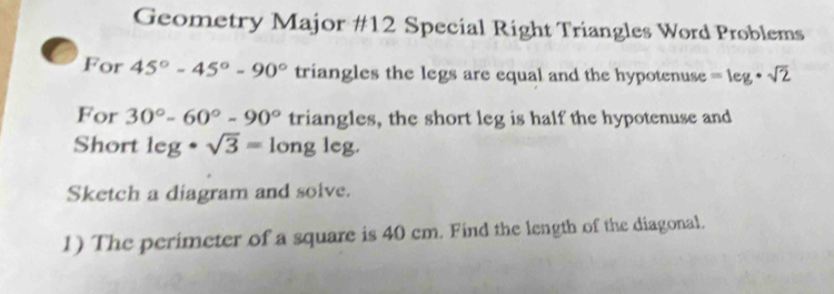 Geometry Major #12 Special Right Triangles Word Problems 
For 45°-45°-90° triangles the legs are equal and the hypotenuse =leg· sqrt(2)
For 30°-60°-90° triangles, the short leg is half the hypotenuse and 
Short leg· sqrt(3)=longleg. 
Sketch a diagram and solve. 
1) The perimeter of a square is 40 cm. Find the length of the diagonal.