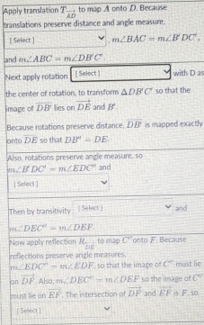 Apply translation T_vector AD to map A onto D. Because 
translations preserve distance and angle measure. 
[ Select ] m∠ BAC=m∠ B'DC', 
and m∠ ABC=m∠ DB'C'. 
Next apply rotation [ Select ] with D as 
the center of rotation, to transform △ DB'C' so that the 
image of overline DB' lies on vector DE and B'. 
Because rotations preserve distance, overline DB is mapped exactly 
on/to overline DE so that DB'=DE. 
Also, rotations preserve angle measure, so
m∠ B'DC'=m∠ EDC'' and 
| Select ] 
Then by transitivity ( Select ) and
m∠ DEC'=m∠ DEF. 
Now apply reflection R_overline DE to map C' onto F. Because 
reflections preserve argle measures, 
m∠ EDC°=m∠ EDF , so that the image of c° must lie 
on vector DF Also. m∠ DEC=m∠ DEF so the image of C''
must lie on vector EF. The intersection of vector DF and vector EF is F. so 
[ Select ]