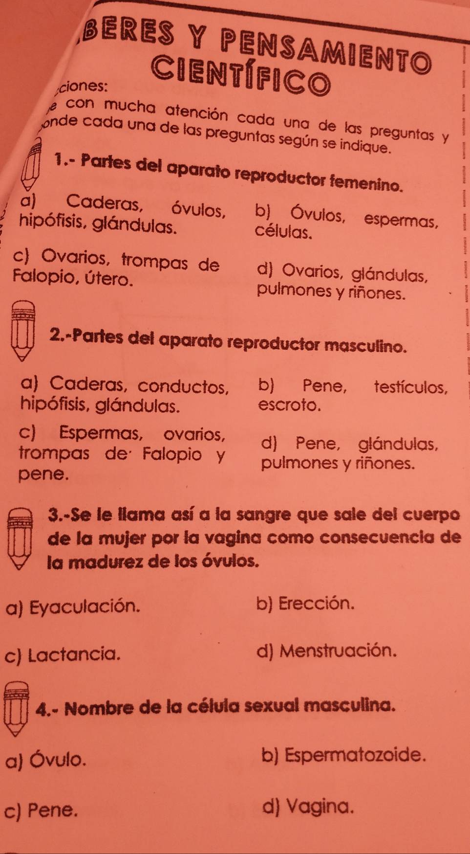 BERES Y PENSAMIENTO
Científico
ciones:
con mucha atención cada una de las preguntas y
onde cada una de las preguntas según se indique.
1.- Partes del aparato reproductor femenino.
a) Caderas, óvulos, b) Óvulos, espermas,
hipófisis, glándulas. células.
c) Ovarios, trompas de d) Ovarios, glándulas,
Falopio, útero. pulmones y riñones.
2.-Partes del aparato reproductor masculino.
a Caderas, conductos, b) Pene, testículos,
hipófisis, glándulas. escroto.
c) Espermas, ovarios, d) Pene, glándulas,
trompas de· Falopio y pulmones y riñones.
pene.
3.-Se le llama así a la sangre que sale del cuerpo
de la mujer por la vagina como consecuencia de
la madurez de los óvulos.
a) Eyaculación. b) Erección.
c) Lactancia. d) Menstruación.
4.- Nombre de la célula sexual masculina.
a) Óvulo. b) Espermatozoide.
c) Pene. d) Vagina.