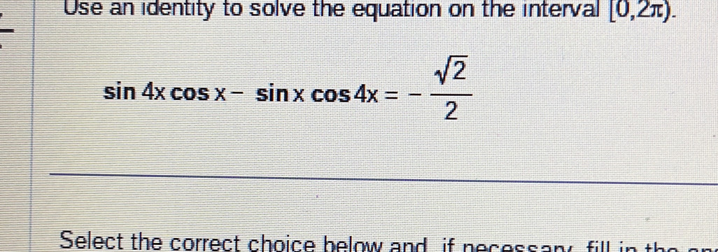 Use an identity to solve the equation on the interval [0,2π ).
sin 4xcos x-sin xcos 4x=- sqrt(2)/2 
Select the correct choice below and if necessany, fill in the