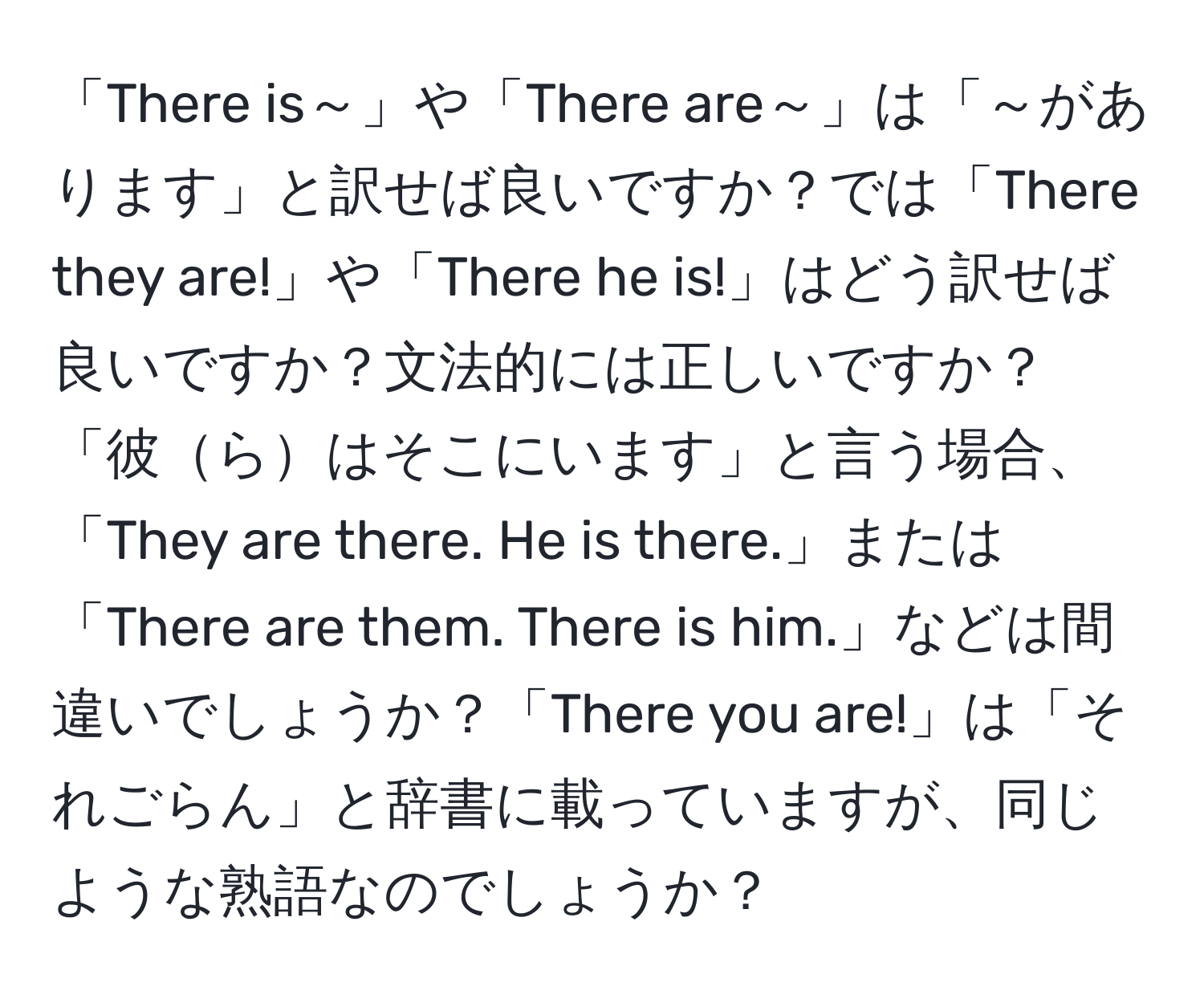 「There is～」や「There are～」は「～があります」と訳せば良いですか？では「There they are!」や「There he is!」はどう訳せば良いですか？文法的には正しいですか？「彼らはそこにいます」と言う場合、「They are there. He is there.」または「There are them. There is him.」などは間違いでしょうか？「There you are!」は「それごらん」と辞書に載っていますが、同じような熟語なのでしょうか？