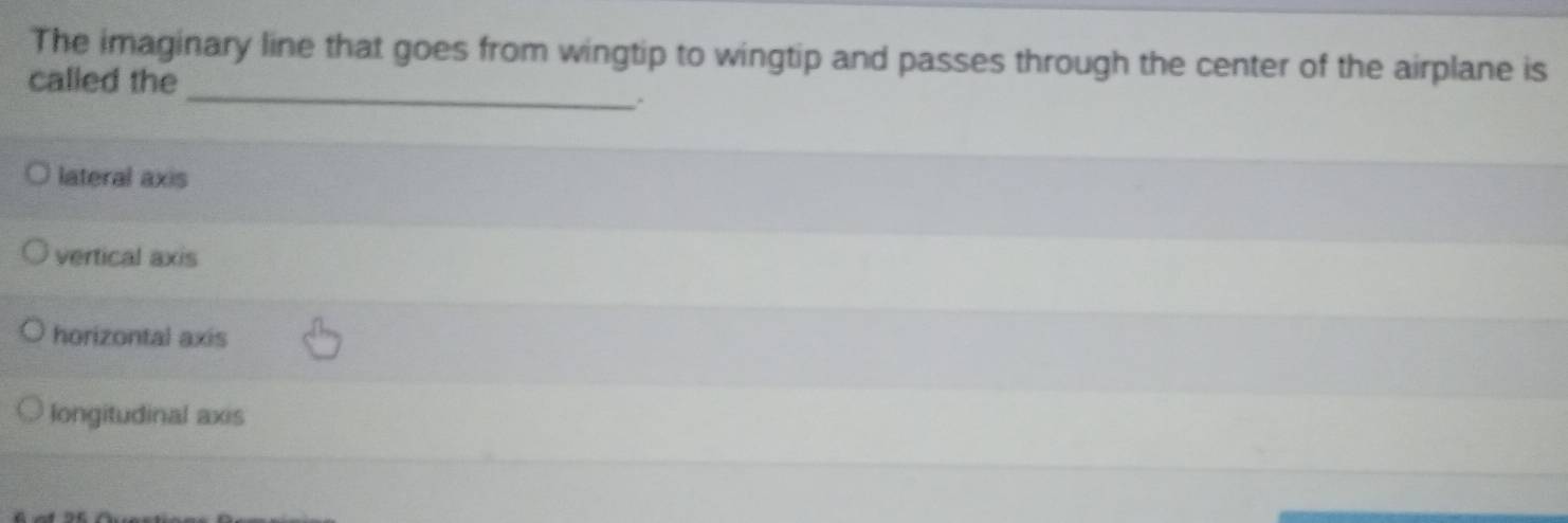 The imaginary line that goes from wingtip to wingtip and passes through the center of the airplane is
_
called the
.
lateral axis
vertical axis
horizontal axis
longitudinal axis