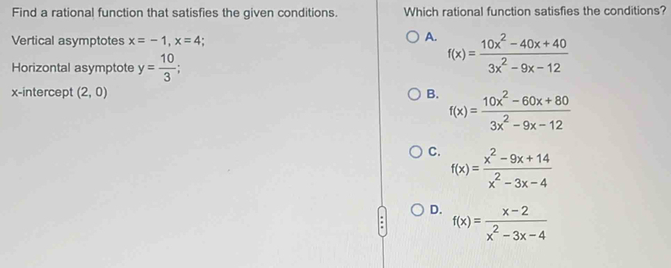 Find a rational function that satisfies the given conditions. Which rational function satisfies the conditions?
Vertical asymptotes x=-1, x=4
A. f(x)= (10x^2-40x+40)/3x^2-9x-12 
Horizontal asymptote y= 10/3 
x-intercept (2,0) B. f(x)= (10x^2-60x+80)/3x^2-9x-12 
C. f(x)= (x^2-9x+14)/x^2-3x-4 
D. f(x)= (x-2)/x^2-3x-4 