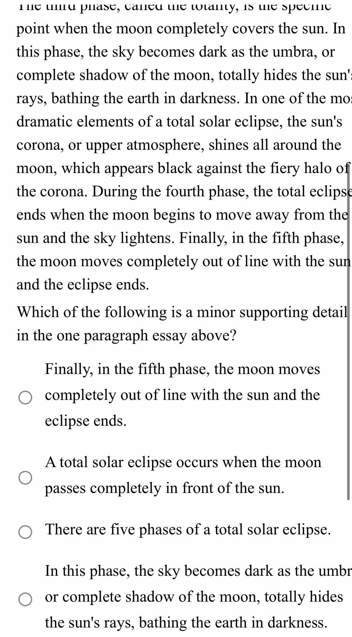 Te third phase, caned the totanty, is the speeic
point when the moon completely covers the sun. In
this phase, the sky becomes dark as the umbra, or
complete shadow of the moon, totally hides the sun'
rays, bathing the earth in darkness. In one of the mos
dramatic elements of a total solar eclipse, the sun's
corona, or upper atmosphere, shines all around the
moon, which appears black against the fiery halo of
the corona. During the fourth phase, the total eclipse
ends when the moon begins to move away from the
sun and the sky lightens. Finally, in the fifth phase,
the moon moves completely out of line with the sun
and the eclipse ends.
Which of the following is a minor supporting detail
in the one paragraph essay above?
Finally, in the fifth phase, the moon moves
completely out of line with the sun and the
eclipse ends.
A total solar eclipse occurs when the moon
passes completely in front of the sun.
There are five phases of a total solar eclipse.
In this phase, the sky becomes dark as the umbr
or complete shadow of the moon, totally hides
the sun's rays, bathing the earth in darkness.