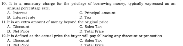 It is a monetary charge for the privilege of borrowing money, typically expressed as an
annual percentage rate.
A. Interest C. Principal amount
B. Interest rate D. Tax
11.It is an extra amount of money beyond the original price.
A. Discount C. Sales Tax
B. Net Price D. Total Price
12.It is defined as the actual price the buyer will pay following any discount or promotion
A. Discount C. Sales Tax
B Net Price D. Total Price