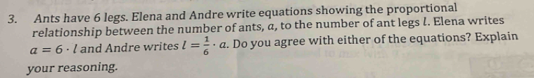 Ants have 6 legs. Elena and Andre write equations showing the proportional 
relationship between the number of ants, a, to the number of ant legs l. Elena writes
a=6· l and Andre writes l= 1/6 · 7 :. Do you agree with either of the equations? Explain 
your reasoning.