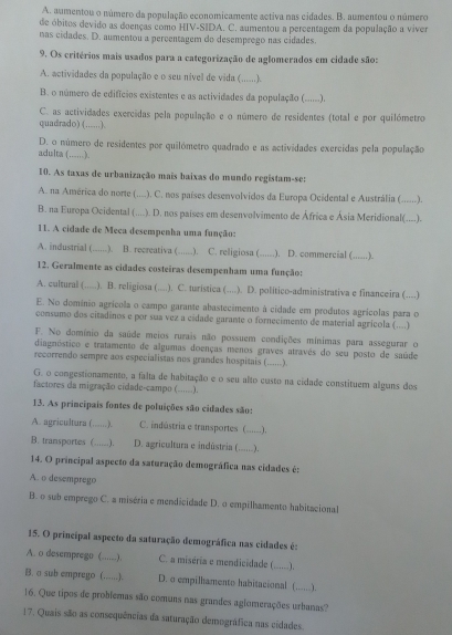 A. aumentou o número da população economicamente activa nas cidades. B. aumentou o número
de óbitos devido as doenças como HIV-SIDA. C. aumentou a percentagem da população a viver
nas cidades. D. aumentou a percentagem do desemprego nas cidades
9. Os critérios mais usados para a categorização de aglomerados em cidade são:
A. actividades da população e o seu nivel de vida ( ……).
B. o número de edifícios existentes e as actividades da população (......).
C. as actividades exercidas pela população e o número de residentes (total e por quilómetro
quadrado) (. ……).
D. o número de residentes por quilómetro quadrado e as actividades exercidas pela população
adulta (......).
10. As taxas de urbanização mais baixas do mundo registam-se:
A. na América do norte (. .... .). C. nos países desenvolvidos da Europa Ocidental e Austrália (......).
B. na Europa Ocidental (  .). D. nos países em desenvolvimento de África e Ásia Meridional(....).
11. A cidade de Meca desempenha uma função:
A. industrial ( ………). | B. recreativa (._ . .). C. religiosa (_ .). D. commercial (......).
12. Geralmente as cidades costeiras desempenham uma função:
A. cultural (.....). B. religiosa (....). C. turistica (....). D. politico-administrativa e financeira (....)
E. No domínio agrícola o campo garante abastecimento à cidade em produtos agrícolas para o
consumo dos citadinos e por sua vez a cidade garante o fornecimento de material agrícola (....)
F. No domínio da saúde meios rurais não possuem condições mínimas para assegurar o
diagnóstico e tratamento de algumas doenças menos graves através do seu posto de saúde
recorrendo sempre aos especialistas nos grandes hospitais (......).
G. o congestionamento, a falta de habitação e o seu alto custo na cidade constituem alguns dos
factores da migração cidade-campo (......).
13. As principais fontes de poluições são cidades são:
A. agricultura ( ………). C. indústria e transportes (_ .....).
B. transportes C_ …). D. agricultura e indústria ( ......).
14. O principal aspecto da saturação demográfica nas cidades é:
A. o desemprego
B. o sub emprego C. a miséria e mendicidade D. o empilhamento habitacional
15. O principal aspecto da saturação demográfica nas cidades é:
A. o desemprego (_ ·). C. a miséria e mendicidade ( ......).
B. a sub emprego (. …....). D. o empilhamento habitacional (_ ...).
16. Que tipos de problemas são comuns nas grandes aglomerações urbanas?
17. Quais são as consequências da saturação demográfica nas cidades.