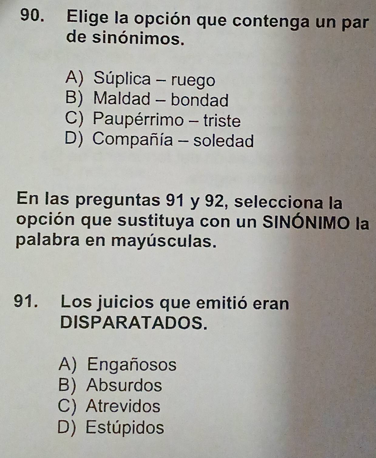 Elige la opción que contenga un par
de sinónimos.
A) Súplica - ruego
B) Maldad - bondad
C) Paupérrimo - triste
D) Compañía - soledad
En las preguntas 91 y 92, selecciona la
opción que sustituya con un SINÓNIMO la
palabra en mayúsculas.
91. Los juicios que emitió eran
DISPARATADOS.
A) Engañosos
B) Absurdos
C) Atrevidos
D) Estúpidos