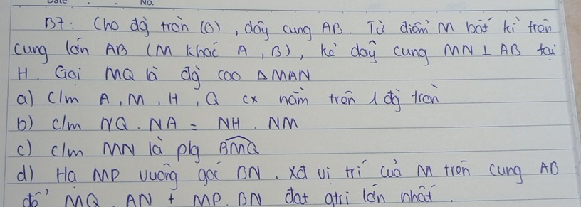 B: (hodg tron (0), day cung AB. Tù diān m bāt ki trén 
cung lon AB (M Khac A,B) , hé day cung MN⊥ AB fai 
H. Goi mQ là dg coo △ MAN
al clm A, m, H, Q cx nam trén dg tron 
b) clm NQ. NA=NH NM
c) clm mN là plg overline BMQ
d) Ha Mp vuóg goi BN, xà vì tri cuò m tren cung AD
do' MQ AN+MP BN dat atri lon what.