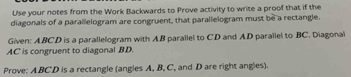 Use your notes from the Work Backwards to Prove activity to write a proof that if the 
diagonals of a parallelogram are congruent, that parallelogram must be a rectangle. 
Given: ABCD is a parallelogram with AB parallel to CD and AD parallel to BC. Diagonal
AC is congruent to diagonal BD. 
Prove: ABCD is a rectangle (angles A, B, C, and D are right angles).