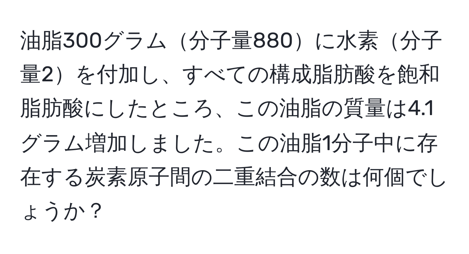 油脂300グラム分子量880に水素分子量2を付加し、すべての構成脂肪酸を飽和脂肪酸にしたところ、この油脂の質量は4.1グラム増加しました。この油脂1分子中に存在する炭素原子間の二重結合の数は何個でしょうか？