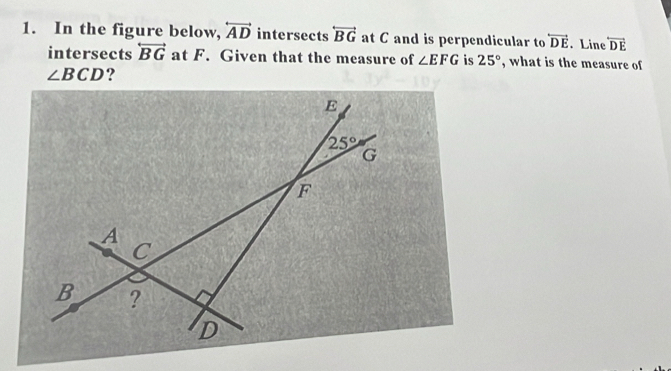 In the figure below, overleftrightarrow AD intersects overleftrightarrow BG at C and is perpendicular to overleftrightarrow DE. Line overleftrightarrow DE
intersects overleftrightarrow BG at F. Given that the measure of ∠ EFG is 25° , what is the measure of
∠ BCD ?