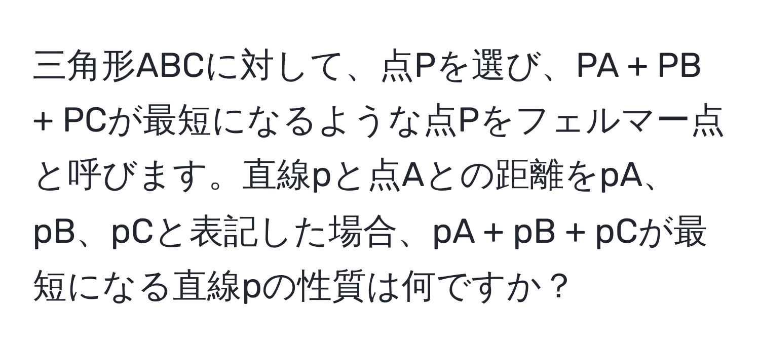 三角形ABCに対して、点Pを選び、PA + PB + PCが最短になるような点Pをフェルマー点と呼びます。直線pと点Aとの距離をpA、pB、pCと表記した場合、pA + pB + pCが最短になる直線pの性質は何ですか？