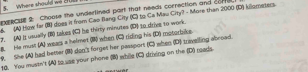 Where should we cros
EXERCISE 2: Choose the underlined part that needs correction and corred
6. (A) How far (B) does it from Cao Bang City (C) to Ca Mau City? - More than 2000 (D) kilometers.
7. (A) It usually (B) takes (C) he thirty minutes (D) to drive to work.
8. He must (A) wears a helmet (B) when (C) riding his (D) motorbike.
9. She (A) had better (B) don't forget her passport (C) when (D) travelling abroad.
10. You mustn't (A) to use your phone (B) while (C) driving on the (D) roads.
ver