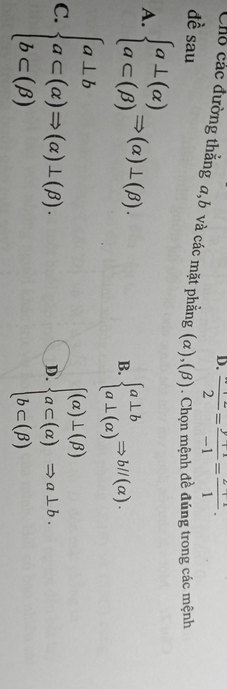 D. frac 2= (y+1)/-1 = (2+1)/1 . 
Cho các đường thắng a, b và các mặt phẳng (α),(β). Chọn mệnh đề đúng trong các mệnh
đề sau
A. beginarrayl a⊥ (alpha ) a⊂ (beta )endarray.  Rightarrow (alpha )⊥ (beta ). B. beginarrayl a⊥ b a⊥ (alpha )endarray.  Rightarrow b//(alpha ).
C. beginarrayl a⊥ b a⊂ (alpha )Rightarrow (alpha )⊥ (beta ). b⊂ (beta )endarray.
D. beginarrayl (a)⊥ (beta ) a⊂ (alpha ) b⊂ (beta )endarray.  Rightarrow a⊥ b.