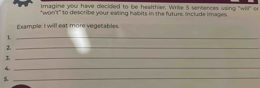 Imagine you have decided to be healthier. Write 5 sentences using “will” or 
“won’t” to describe your eating habits in the future. Include images. 
Example: I will eat more vegetables. 
1._ 
2._ 
3._ 
4._ 
5. 
_