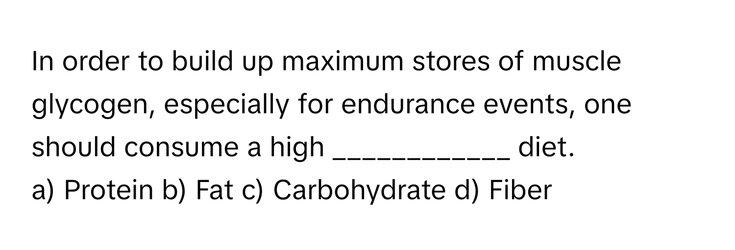 In order to build up maximum stores of muscle glycogen, especially for endurance events, one should consume a high  ____________ diet.

a) Protein b) Fat c) Carbohydrate d) Fiber