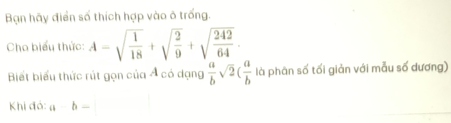 Bạn hãy điển số thích hợp vào ô trống. 
Cho biểu thức: A=sqrt(frac 1)18+sqrt(frac 2)9+sqrt(frac 242)64. 
Biết biểu thức rút gọn của Á có dạng  a/b sqrt(2)( a/b  là phân số tối giản với mẫu số dương) 
Khi đá: a-b=