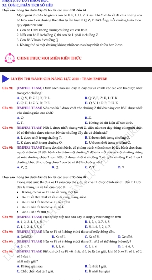 lOGIC, phÂN tích số liệu
Dựa vào thông tin dưới đây để trả lời các câu từ 91 đến 94
Một người đi chăn bò gồm 5 con bò là E, L, U, V, K sau khi đi chăn về đã chia những con
bò trên vào 3 cái chuồng theo thứ tự lần lượt là Q, Z, T. Biết rằng, mỗi chuồng tuân theo
quy định như sau:
1. Con bò U thì không chung chuồng với con bò K
2. Nếu con bò E ở chuồng Q thì con bò L phái ở chuồng Z
3. Con Bò V luôn ở chuồng Q
4. Không thể có một chuồng không nhốt con nào hay nhốt nhiều hơn 2 con.
16 chINH phụC mọi miền kiến thức
LUYỆN THI ĐÁNH GIÁ NĂNG LựC 2025 - TEAM EMPIRE
Câu 91: [EMPIRE TEAM] Danh sách nào sau đây là đây đủ và chính xác các con bò được nhốt
trong các chuồng?
A. Q: V, E: Z: U, K; T: L. B. Q: V, E; Z: U, L; T: K.
C. Q: U, L; Z: V, K; T: E. D. Q: V, L; Z: E; T: U, K.
Câu 92: [EMPIRE TEAM] Nếu con bò E được chốt vào chuồng Z thì khả năng con bò L được nhất
vào chuồng nào cao nhất?
A. Q. B. Z.
C. T. D. Không đủ dữ kiện để xác định.
Câu 93: [EMPIRE TEAM] Nếu L được nhất chung với U, điều nào sau đây đúng thì người chăn
bò có thể chia được các con bò vào chuồng đầy đủ và chính xác?
A. L được nhốt trong chuồng T. B. E được nhốt trong chuồng Q.
C. K được nhất trong chuồng Q. D. U được nhất trong chuồng Q.
Câu 94: [EMPIRE TEAM] Trong đọt dịch bệnh, để phòng tránh việc các con bò lấy bệnh cho nhau,
người chăn bò đã tiến hành xây thêm một chuồng X để chia mỗi con bò một chuồng, riêng
có một chuồng chúa 2 con. Nếu U được nhốt ở chuồng Z và giữa chuồng E và L có 1
chuồng khác thì chuồng chứa 2 con bò có thể là chuồng nào?
A. Z, Q. B. Q. C. Z, T. D. X
Dựa vào thông tin dưới đây để trả lời các câu từ 95 đến 98
Trong một cuộc thi đua xe F1 siêu cúp thế giới, có 7 xe F1 được đánh số từ 1 đến 7. Dưới
dây là thông tin về kết quả cuộc thi:
Không có hai xe F1 nào về cùng một lúc.
Xe F1 về thứ nhất và về cuối cùng mang số lẻ.
Xe F1 số 1 về trước xe F1 số 2 và 3
Xe F1 số 3 về trước xe F1 số 4.
Xe F1 số 7 về thứ 5.
Câu 95: [EMPIRE TEAM] Thứ tự sắp xếp nào sau đây là hợp lý với thông tin trên
A. 1, 2, 3, 4, 7, 6, 5. B. 1, 2, 4, 3, 7, 6, 5.
C. 1, 3, 2, 4, 7, 5, 6. D. 5, 1, 6, 3, 2, 4, 7.
Câu 96: [EMPIRE TEAM] Nếu xe F1 số 3 đứng thứ 4 thì xe số mấy đứng đầu.
A. Xe số 2. B. Xe số 1. C. Xe số 5. D. Xe số 6,
Câu 97:  [EMPIRE TEAM] Nếu xe F1 số 6 đứng thứ 2 thì xe F1 số 2 có thể đứng thứ mấy?
A. 3, 4, 7. B. 3, 5, 6. C. 3, 4, 6. D. 1, 4, 6, 7.
Câu 98: [EMPIRE TEAM] Biết chi có 3 xe F1 về nhất, nhì, ba là đạt giải, khi đó 3 xe F1 số 1, số 2,
số 3 đạt ít
nhất mấy giải?
A. Không giải nào. B. Ít nhất 1 giải.
C. Chắc chẩn đạt cả 3 giải. D. Ít nhất hai giải.
