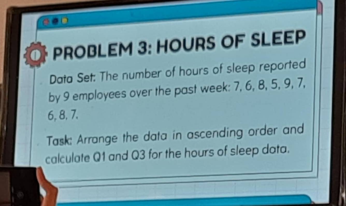 PROBLEM 3: HOURS OF SLEEP 
Data Set: The number of hours of sleep reported 
by 9 employees over the past week : 7, 6, 8, 5, 9, 7,
6, 8, 7. 
Task: Arrange the data in ascending order and 
calculate Q1 and Q3 for the hours of sleep data.