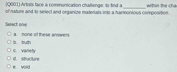 (Q001) Artists face a communication challenge: to find a _within the cha
of nature and to select and organize materials into a harmonious composition.
Select one:
a. none of these answers
b. truth
c. variety
d. structure
e. void