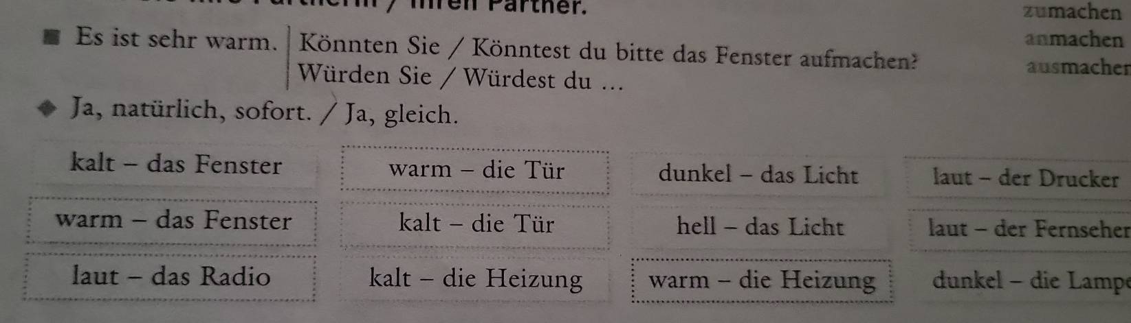 men Pärther. zumachen
anmachen
Es ist sehr warm. Könnten Sie / Könntest du bitte das Fenster aufmachen?
ausmachen
Würden Sie / Würdest du ...
Ja, natürlich, sofort. . / Ja, gleich.
kalt - das Fenster warm - die Tür dunkel - das Licht laut - der Drucker
warm - das Fenster kalt - die Tür hell - das Licht laut - der Fernseher
laut - das Radio kalt - die Heizung warm - die Heizung dun el - die amp