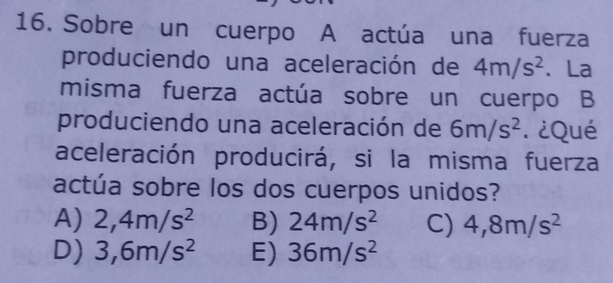 Sobre un cuerpo A actúa una fuerza
produciendo una aceleración de 4m/s^2 、 La
misma fuerza actúa sobre un cuerpo B
produciendo una aceleración de 6m/s^2. ¿Qué
aceleración producirá, si la misma fuerza
actúa sobre los dos cuerpos unidos?
A) 2,4m/s^2 B) 24m/s^2 C) 4,8m/s^2
D) 3,6m/s^2 E) 36m/s^2