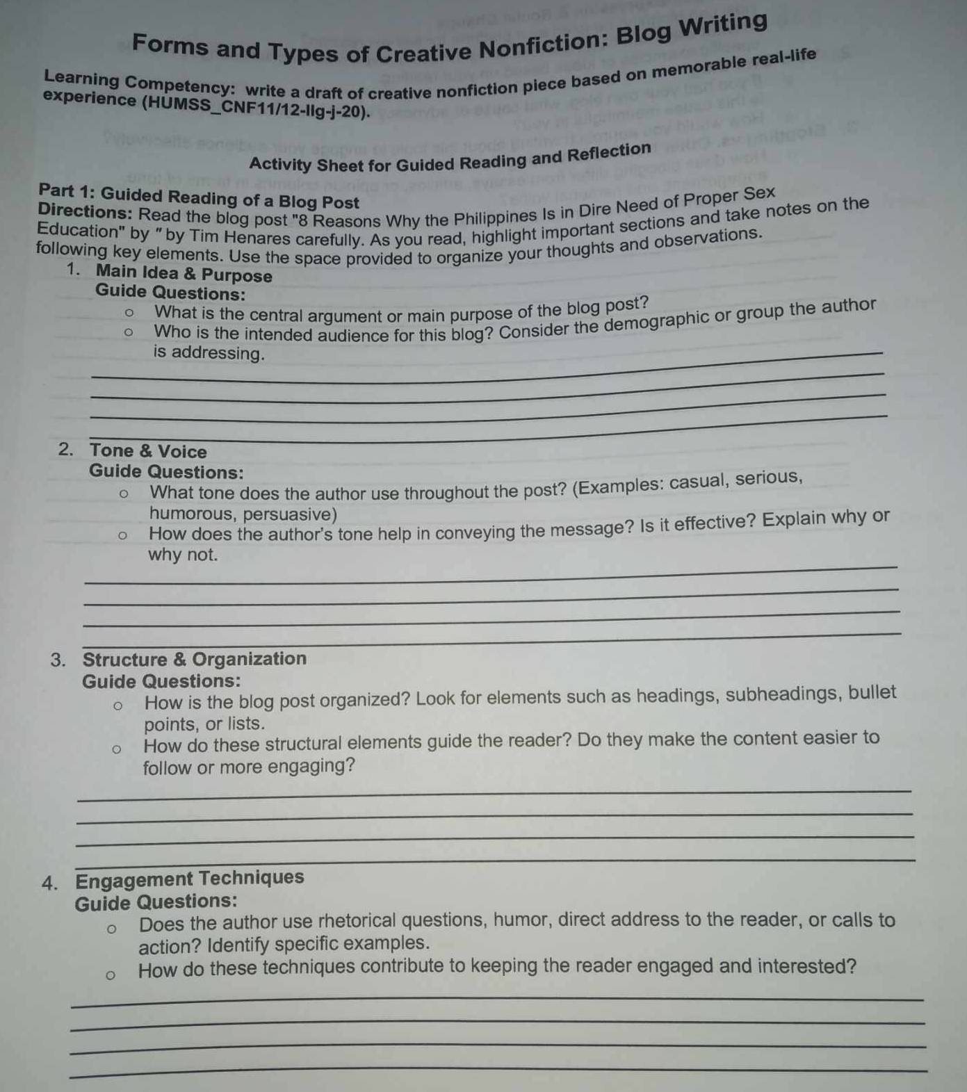 Forms and Types of Creative Nonfiction: Blog Writing 
Learning Competency: write a draft of creative nonfiction piece based on memorable real-life 
experience (HÜMSS_CNF11/12-llg-j-20). 
Activity Sheet for Guided Reading and Reflection 
Part 1: Guided Reading of a Blog Post 
Directions: Read the blog post "8 Reasons Why the Philippines Is in Dire Need of Proper Sex 
Education" by “by Tim Henares carefully. As you read, highlight important sections and take notes on the 
following key elements. Use the space provided to organize your thoughts and observations. 
1. Main Idea & Purpose 
Guide Questions: 
What is the central argument or main purpose of the blog post? 
Who is the intended audience for this blog? Consider the demographic or group the author 
_is addressing. 
_ 
_ 
_ 
2. Tone & Voice 
Guide Questions: 
What tone does the author use throughout the post? (Examples: casual, serious, 
humorous, persuasive) 
How does the author's tone help in conveying the message? Is it effective? Explain why or 
_ 
why not. 
_ 
_ 
_ 
3. Structure & Organization 
Guide Questions: 
How is the blog post organized? Look for elements such as headings, subheadings, bullet 
points, or lists. 
How do these structural elements guide the reader? Do they make the content easier to 
follow or more engaging? 
_ 
_ 
_ 
_ 
4. Engagement Techniques 
Guide Questions: 
Does the author use rhetorical questions, humor, direct address to the reader, or calls to 
action? Identify specific examples. 
How do these techniques contribute to keeping the reader engaged and interested? 
_ 
_ 
_ 
_