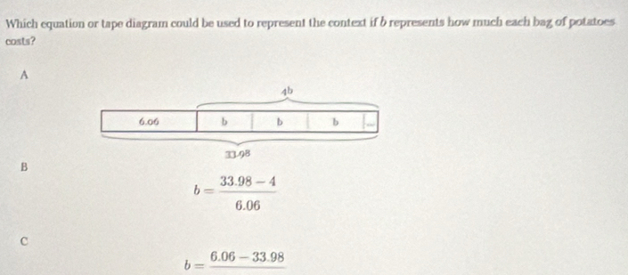 Which equation or tape diagram could be used to represent the context if b represents how much each bag of potatoes
costs?
A
B
b= (33.98-4)/6.06 
c
b=frac 6.06-33.98