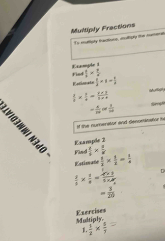 Multiply Fractions 
To multiply tractions, muttiply the numenat 
Example 1 
Find  2/5 *  3/4 
Rstimate  1/2 * 1= 1/2 
 2/5 *  3/4 = (2* 3)/5* 4  Mulligly
= 6/20   1/10  Sngh 
If the numerator and denominator h 
Example 2 
Find  2/5 *  3/8 
Estimate  1/2 *  1/2 = 1/4 
 2/5 *  3/8 =frac x* 35* M_A D
= 3/20 
Exercises 
Multiply. 
1.  1/2 *  5/7 