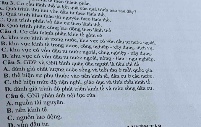 l8 theo thành phần.
Cầu 3. Cơ cấu lãnh thổ là kết quả của quá trình nào sau đây?
A. Quá trình thu hút vốn đầu tử theo lãnh thổ,
B. Quá trình khai thác tài nguyên theo lãnh thổ.
C. Quá trình phân bố dân cư theo lãnh thổ.
D. Quá trình phân công lao động theo lãnh thổ,
Câu 4. Cơ cấu thành phần kinh tế gồm có
A. khu vực kinh tế trong nước, khu vực có vốn đầu tư nước ngoài.
B. khu vực kinh tế trong nước, công nghiệp - xây dựng, dịch vụ.
C. khu vực có vốn đầu tư nước ngoài, công nghiệp - xây dựng.
D. khu vực có vốn đầu tư nước ngoài, nông - lâm - ngư nghiệp.
Câu 5. GDP và GNI bình quân đầu người là tiêu chí đề
A. đánh giá chất lượng cuộc sống và tuổi thọ ở mỗi quốc gia.
B. thể hiện sự phụ thuộc vào nền kinh tế, dân cư ở các nước.
C. thể hiện mức độ tiện nghi, giáo dục và tính chất kinh tế.
D. đánh giá trình độ phát triển kinh tế và mức sống dân cư.
Câu 6. GNI phản ánh nội lực của
A. nguồn tài nguyên.
B. nền kinh tế.
C. nguồn lao động.
D. vốn đầu tư.