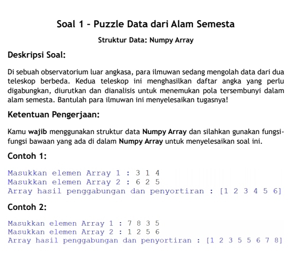 Soal 1 - Puzzle Data dari Alam Semesta 
Struktur Data: Numpy Array 
Deskripsi Soal: 
Di sebuah observatorium luar angkasa, para ilmuwan sedang mengolah data dari dua 
teleskop berbeda. Kedua teleskop ini menghasilkan daftar angka yang perlu 
digabungkan, diurutkan dan dianalisis untuk menemukan pola tersembunyi dalam 
alam semesta. Bantulah para ilmuwan ini menyelesaikan tugasnya! 
Ketentuan Pengerjaan: 
Kamu wajib menggunakan struktur data Numpy Array dan silahkan gunakan fungsi- 
fungsi bawaan yang ada di dalam Numpy Array untuk menyelesaikan soal ini. 
Contoh 1: 
Masukkan elemen Array 1 : 3 1 4
Masukkan elemen Array 2 : 6 2 5
Array hasil penggabungan dan penyortiran : [ 123456]
Contoh 2: 
Masukkan elemen Array 1:7835
Masukkan elemen Array 2:1256
Arrav hasil penɑɑabunçan dan penvortiran : [12355678]