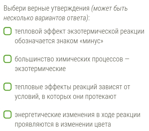 Выбери верные утверждения (может быть
несколько Βариантов ответа):
Τелловой эффект экзотермической реакции
обозначается знаком «Минус»
большинство химических процессов
экзотермические
тепловые эффекты реакций зависят от
условий, в которых они πротекают
энергетические изменения в ходе реакции
проявляются в Изменении цвета