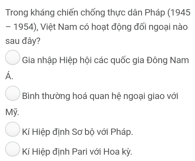 Trong kháng chiến chống thực dân Pháp (1945
- 1954), Việt Nam có hoạt động đối ngoại nào
sau đây?
Gia nhập Hiệp hội các quốc gia Đông Nam
Á.
Bình thường hoá quan hệ ngoại giao với
Mỹ.
Kí Hiệp định Sơ bộ với Pháp.
Kí Hiệp định Pari với Hoa kỳ.